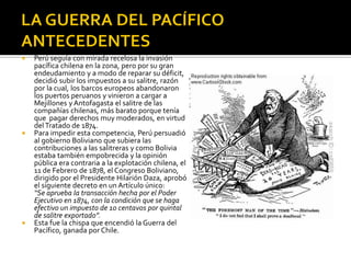    Perú seguía con mirada recelosa la invasión
    pacífica chilena en la zona, pero por su gran
    endeudamiento y a modo de reparar su déficit,
    decidió subir los impuestos a su salitre, razón
    por la cual, los barcos europeos abandonaron
    los puertos peruanos y vinieron a cargar a
    Mejillones y Antofagasta el salitre de las
    compañías chilenas, más barato porque tenía
    que pagar derechos muy moderados, en virtud
    del Tratado de 1874.
   Para impedir esta competencia, Perú persuadió
    al gobierno Boliviano que subiera las
    contribuciones a las salitreras y como Bolivia
    estaba también empobrecida y la opinión
    pública era contraria a la explotación chilena, el
    11 de Febrero de 1878, el Congreso Boliviano,
    dirigido por el Presidente Hilarión Daza, aprobó
    el siguiente decreto en un Artículo único:
    “Se aprueba la transacción hecha por el Poder
    Ejecutivo en 1874, con la condición que se haga
    efectivo un impuesto de 10 centavos por quintal
    de salitre exportado”.
   Esta fue la chispa que encendió la Guerra del
    Pacífico, ganada por Chile.
 