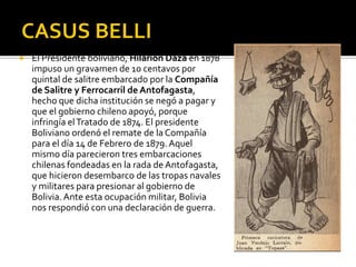    El Presidente boliviano, Hilarión Daza en 1878
    impuso un gravamen de 10 centavos por
    quintal de salitre embarcado por la Compañía
    de Salitre y Ferrocarril de Antofagasta,
    hecho que dicha institución se negó a pagar y
    que el gobierno chileno apoyó, porque
    infringía el Tratado de 1874. El presidente
    Boliviano ordenó el remate de la Compañía
    para el día 14 de Febrero de 1879. Aquel
    mismo día parecieron tres embarcaciones
    chilenas fondeadas en la rada de Antofagasta,
    que hicieron desembarco de las tropas navales
    y militares para presionar al gobierno de
    Bolivia. Ante esta ocupación militar, Bolivia
    nos respondió con una declaración de guerra.
 