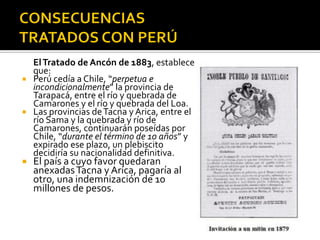 El Tratado de Ancón de 1883, establece
  que:
 Perú cedía a Chile, “perpetua e
  incondicionalmente” la provincia de
  Tarapacá, entre el río y quebrada de
  Camarones y el río y quebrada del Loa.
 Las provincias de Tacna y Arica, entre el
  río Sama y la quebrada y río de
  Camarones, continuarán poseídas por
  Chile, “durante el término de 10 años” y
  expirado ese plazo, un plebiscito
  decidiría su nacionalidad definitiva.
   El país a cuyo favor quedaran
    anexadas Tacna y Arica, pagaría al
    otro, una indemnización de 10
    millones de pesos.
 