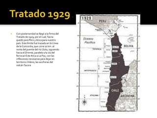    Con posterioridad se llegó a la firma del
    Tratado de 1929, por el cual, Tacna
    quedó para Perú y Arica para nuestro
    país. Este límite fue trazado en la Línea
    de la Concordia, que corre 10 km. al
    norte del puente del río Lluta, siguiendo
    hacia el Oriente, paralela a la vía del
    ferrocarril de Arica a La Paz, con las
    inflexiones necesarias para dejar en
    territorio chileno, las azufreras del
    volcán Tacora
 