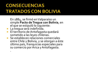 En 1884, se firmó en Valparaíso un
  simple Pacto de Tregua con Bolivia, en
  el que se estipuló lo siguiente:
 La tregua será indefinida.
 El territorio de Antofagasta quedará
  sometido a las leyes chilenas.
 Se establecen relaciones comerciales
  entre Chile y Bolivia, y se otorgan a éste
  último país, franquicias especiales para
  su comercio por Arica y Antofagasta.
  .
 