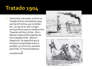    Veinte años más tarde, se firmó un
    Tratado de Paz y Amistad de 1904,
    que fija la frontera, que mide 800
    km., la cual no se ciñe a ningún
    principio físico, pues va desde el hito
    Tripartito de Visviri (Chile – Perú –
    Bolivia), hasta el hito tripartito de
    Cerro Zapaleri Chile – Bolivia –
    Argentina). Se especificó que el
    territorio comprendido entre el
    paralelo 23 y el río Loa, quedaría
    para Chile, en forma perpetua e
    incondiciona l
 