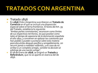    Tratado 1856
   En 1856 Chile y Argentina suscribieron un Tratado de
    Comercio en el que se incluyó una disposición
    especial sobre el tema fronterizo. El texto del Art. 39
    del Tratado, establecía lo siguiente:
    “Ambas partes contratantes, reconocen como límites
    de sus respectivos territorios, los que poseían como
    tales al tiempo de separarse de la dominación española
    el año 1810, y convienen en aplazar las cuestiones que
    han podido o pueden suscitarse sobre esta materia
    para discutirlas después pacífica y amigablemente, sin
    recurrir jamás a medidas violentas, y en caso de no
    arribar a un completo arreglo, someter la decisión al
    arbitraje de una nación amiga”.
   El 18 de Enero de 1878, se originó un Tratado y
    Referéndum, que no se apartó en esencia del de
    1856.
 