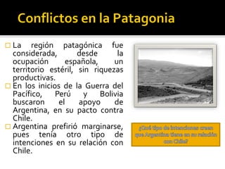  La    región patagónica fue
  considerada,        desde      la
  ocupación       española,     un
  territorio estéril, sin riquezas
  productivas.
 En los inicios de la Guerra del
  Pacífico, Perú y Bolivia
  buscaron      el    apoyo     de
  Argentina, en su pacto contra
  Chile.
 Argentina prefirió marginarse,
  pues tenía otro tipo de
  intenciones en su relación con
  Chile.
 