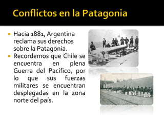  Hacia 1881, Argentina
  reclama sus derechos
  sobre la Patagonia.
 Recordemos que Chile se
  encuentra      en   plena
  Guerra del Pacífico, por
  lo que sus fuerzas
  militares se encuentran
  desplegadas en la zona
  norte del país.
 