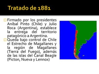  Firmado   por los presidentes
  Aníbal Pinto (Chile) y Julio
  Roca (Argentina), establece
  la entrega del territorio
  patagónico a Argentina.
 Queda bajo control de Chile
  el Estrecho de Magallanes y
  la región de Magallanes
  (Tierra del Fuego), además
  de las islas del Canal Beagle
  (Picton, Nueva y Lennox)
 