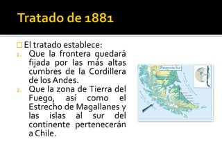  El tratado establece:
1. Que la frontera quedará
   fijada por las más altas
   cumbres de la Cordillera
   de los Andes.
2. Que la zona de Tierra del
   Fuego, así como el
   Estrecho de Magallanes y
   las islas al sur del
   continente pertenecerán
   a Chile.
 