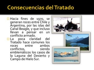  Hacia   fines de 1970, se
  generan roces entre Chile y
  Argentina, por las islas del
  Canal Beagle, y que incluso
  llevan a pensar en un
  conflicto armado.
 La    poca claridad del
  Tratado hace comunes los
  roces      entre     ambos
  conflictos,          siendo
  emblemáticos los casos de
  la Laguna del Desierto y
  Campo de Hielo Sur.
 