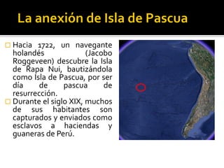  Hacia  1722, un navegante
  holandés              (Jacobo
  Roggeveen) descubre la Isla
  de Rapa Nui, bautizándola
  como Isla de Pascua, por ser
  día     de     pascua      de
  resurrección.
 Durante el siglo XIX, muchos
  de sus habitantes son
  capturados y enviados como
  esclavos a haciendas y
  guaneras de Perú.
 
