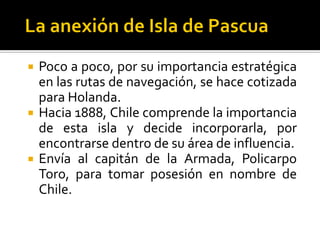    Poco a poco, por su importancia estratégica
    en las rutas de navegación, se hace cotizada
    para Holanda.
   Hacia 1888, Chile comprende la importancia
    de esta isla y decide incorporarla, por
    encontrarse dentro de su área de influencia.
   Envía al capitán de la Armada, Policarpo
    Toro, para tomar posesión en nombre de
    Chile.
 