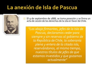    El 9 de septiembre de 1888, se toma posesión y se firma un
    acta de cesión de los derechos de la isla en favor de Chile.


     “Los abajo firmantes, jefes de la Isla de
          Pascua, declaramos ceder para
       siempre y sin reservas al gobierno de
        la República de Chile, la soberanía
          plena y entera de la citada isla,
         reservándonos, al mismo tiempo,
          nuestros títulos de jefes de que
        estamos investidos y que gozamos
                   actualmente”
 