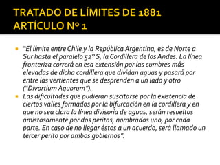    “El límite entre Chile y la República Argentina, es de Norte a
    Sur hasta el paralelo 52° S, la Cordillera de los Andes. La línea
    fronteriza correrá en esa extensión por las cumbres más
    elevadas de dicha cordillera que dividan aguas y pasará por
    entre las vertientes que se desprenden a un lado y otro
    (“Divortium Aquorum”).
   Las dificultades que pudieran suscitarse por la existencia de
    ciertos valles formados por la bifurcación en la cordillera y en
    que no sea clara la línea divisoria de aguas, serán resueltos
    amistosamente por dos peritos, nombrados uno, por cada
    parte. En caso de no llegar éstos a un acuerdo, será llamado un
    tercer perito por ambos gobiernos”.
 