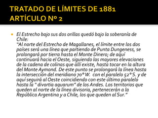    El Estrecho bajo sus dos orillas quedó bajo la soberanía de
    Chile:
    “Al norte del Estrecho de Magallanes, el límite entre los dos
    países será una línea que partiendo de Punta Dungeness, se
    prolongará por tierra hasta el Monte Dinero; de aquí
    continuará hacia el Oeste, siguiendo las mayores elevaciones
    de la cadena de colinas que allí existe, hasta tocar en la altura
    del Monte Aymond. De este punto se prolongará la línea hasta
    la intersección del meridiano 70° W. con el paralelo 52° S. y de
    aquí seguirá al Oeste coincidiendo con este último paralelo
    hasta la “ divortia aquarum” de los Andes. Los territorios que
    queden al norte de la línea divisoria, pertenecerán a la
    República Argentina y a Chile, los que queden al Sur.”
 