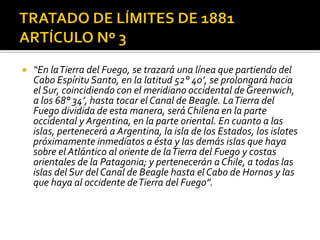    “En la Tierra del Fuego, se trazará una línea que partiendo del
    Cabo Espíritu Santo, en la latitud 52° 40’, se prolongará hacia
    el Sur, coincidiendo con el meridiano occidental de Greenwich,
    a los 68° 34’, hasta tocar el Canal de Beagle. La Tierra del
    Fuego dividida de esta manera, será Chilena en la parte
    occidental y Argentina, en la parte oriental. En cuanto a las
    islas, pertenecerá a Argentina, la isla de los Estados, los islotes
    próximamente inmediatos a ésta y las demás islas que haya
    sobre el Atlántico al oriente de la Tierra del Fuego y costas
    orientales de la Patagonia; y pertenecerán a Chile, a todas las
    islas del Sur del Canal de Beagle hasta el Cabo de Hornos y las
    que haya al occidente de Tierra del Fuego”.
 