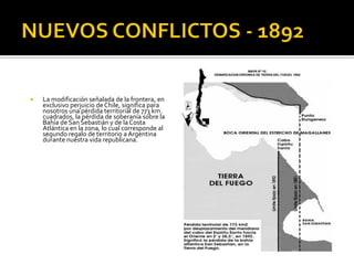    La modificación señalada de la frontera, en
    exclusivo perjuicio de Chile, significa para
    nosotros una pérdida territorial de 773 km.
    cuadrados, la pérdida de soberanía sobre la
    Bahía de San Sebastián y de la Costa
    Atlántica en la zona, lo cual corresponde al
    segundo regalo de territorio a Argentina
    durante nuestra vida republicana.
 