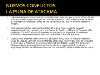    La Puna de Atacama era un territorio entre el monte Licancabur por el norte, el Paso de San
    Francisco por el Sur, encerrado por los cordones oriental occidental de los Andes. Ochenta
    mil kilómetros de extensos salares, de una altura media de 4.000 m. e ínfima población
    indígena.
   Chile había sometido a su jurisdicción el territorio de la Puna, mediante su acción
    reivindicatoria hasta el paralelo 23° con la Guerra del Pacífico y el Pacto de Tregua de 1884
    con Bolivia. Complicó aún más, los problemas que había con Argentina, la cesión que
    Bolivia hizo a ésta de lo derechos que creía tener sobre la Puna de Atacama.
   La solución se encontró en la Conferencia de Buenos Aires, entre los meses de Febrero y
    Marzo de 1899. La Comisión estuvo integrada por Enrique Mac Iver por parte de Chile; José
    E. Uriburu por la Argentina, en unión con el ministro de Estados Unidos W.Y. Buchanan.
    Ellos procedieron a marcar el límite en la zona, dando la mayor parte del territorio a
    Argentina y dejando para Chile una zona que pos su situación, tenía verdadera importancia.
 