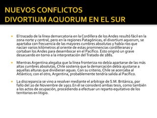    El trazado de la línea demarcatoria en la Cordillera de los Andes resultó fácil en la
    zona norte y central, pero en la regiones Patagónicas, el divortium aquorum, se
    apartaba con frecuencia de las mayores cumbres absolutas y había ríos que
    nacían varios kilómetros al oriente de estas prominencias cordilleranas y
    cortaban los Andes para desembocar en el Pacífico. Esto originó un grave
    desacuerdo en torno a la interpretación del Tratado de 1881.
   Mientras Argentina alegaba que la línea fronteriza no debía apartarse de las más
    altas cumbres absolutas, Chile sostenía que la demarcación debía ajustarse a
    aquellas alturas que dividieran aguas. Con su criterio, Chile se acercaba al
    Atlántico; con el otro, Argentina, probablemente tendría salida al Pacífico.
   La discrepancia se vino a resolver mediante el arbitraje de S.M. Británica, por
    fallo del 20 de Noviembre de 1902.En él se consideró ambas tesis, como también
    a los actos de ocupación, procediendo a efectuar un reparto equitativo de los
    territorios en litigio.
 