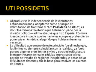    Al producirse la independencia de los territorios
    Latinoamericanos, adoptaron como principio de
    delimitación de fronteras el “Uti Possidetis de 1810”, es
    decir los mismos territorios que habían ocupado por la
    división político – administrativa que hizo España. Fórmula
    ideada para impedir que las naciones europeas pretendieran
    poner pie en América, alegando que hubieran terrenos
    vacantes.
   La dificultad que emanó de este principio fue el hecho que,
    los límites no siempre coincidían con la realidad, ya fuera
    porque algunos eran límites civiles y otros eclesiásticos, o
    bien por tratarse de reales cédulas imprecisas o talvez
    porque se trataba de regiones inexploradas. A pesar de las
    dificultades descritas, fue la base para resolver los asuntos
    de límites.
 