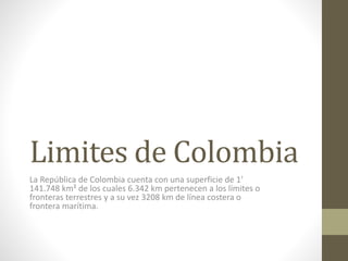 Limites de Colombia
La República de Colombia cuenta con una superficie de 1′
141.748 km² de los cuales 6.342 km pertenecen a los límites o
fronteras terrestres y a su vez 3208 km de línea costera o
frontera marítima.
 