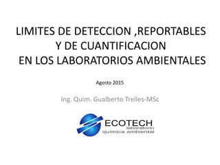 LIMITES DE DETECCION ,REPORTABLES
Y DE CUANTIFICACION
EN LOS LABORATORIOS AMBIENTALES
Ing. Quim. Gualberto Trelles-MSc
Agosto 2015
 