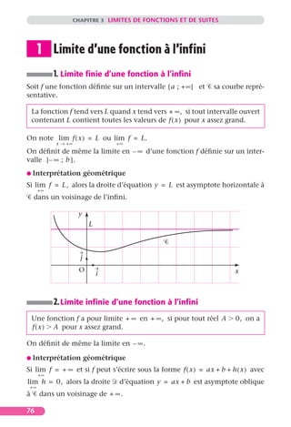 CHAPITRE 3 LIMITES DE FONCTIONS ET DE SUITES




      1 Limite d’une fonction à l’infini
           1. Limite ﬁnie d’une fonction à l’inﬁni
Soit f une fonction déﬁnie sur un intervalle [ a ; + ∞[ et      sa courbe repré-
sentative.

    La fonction f tend vers L quand x tend vers + ∞, si tout intervalle ouvert
    contenant L contient toutes les valeurs de f ( x ) pour x assez grand.

On note lim f ( x ) = L ou lim f = L.
            x → +∞                  +∞
On déﬁnit de même la limite en – ∞ d’une fonction f déﬁnie sur un inter-
valle ] – ∞ ; b ] .
G Interprétation           géométrique
Si lim f = L, alors la droite d’équation y = L est asymptote horizontale à
      +∞
    dans un voisinage de l’inﬁni.

                      y
                            L



                       j
                      O                                                x
                                i



           2. Limite inﬁnie d’une fonction à l’inﬁni
    Une fonction f a pour limite + ∞ en + ∞, si pour tout réel A        0, on a
    f ( x ) A pour x assez grand.

On déﬁnit de même la limite en – ∞.

G Interprétation           géométrique
Si lim f = + ∞ et si f peut s’écrire sous la forme f ( x ) = ax + b + h ( x ) avec
      +∞
lim h = 0, alors la droite          d’équation y = ax + b est asymptote oblique
 +∞
à     dans un voisinage de + ∞.

76
 