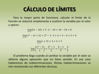 CÁLCULO DE LÍMITES
Para la mayor parte de funciones, calcular el límite de la
función se reducirá simplemente a sustituir la variable por el valor
y operar:
El problema llega cuando al cambiar la variable por el valor se
obtiene alguna operación que no tiene sentido. En ese caso
hablaremos de indeterminaciones. Dichas indeterminaciones se
irán resolviendo con diferentes técnicas.
lim
𝑥→2
5𝑥 − 10 = 5 · 2 − 10 = 10 − 10 = 0
lim
𝑥→2
𝑥2
− 3𝑥 + 2 = 22
− 3 · 2 + 2 = 4 − 6 + 2 = 0
lim
𝑥→2
𝑥 + 3 = 2 + 3 = 5
lim
𝑥→2
𝑥2
− 1
𝑥
=
22
− 1
2
=
4 − 1
2
=
3
2
 