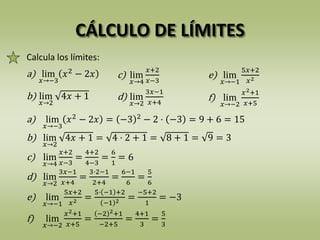 CÁLCULO DE LÍMITES
Calcula los límites:
a) lim
𝑥→−3
𝑥2
− 2𝑥 = −3 2
− 2 · −3 = 9 + 6 = 15
b) lim
𝑥→2
4𝑥 + 1 = 4 · 2 + 1 = 8 + 1 = 9 = 3
c) lim
𝑥→4
𝑥+2
𝑥−3
=
4+2
4−3
=
6
1
= 6
d) lim
𝑥→2
3𝑥−1
𝑥+4
=
3·2−1
2+4
=
6−1
6
=
5
6
e) lim
𝑥→−1
5𝑥+2
𝑥2 =
5· −1 +2
−1 2 =
−5+2
1
= −3
f) lim
𝑥→−2
𝑥2+1
𝑥+5
=
−2 2+1
−2+5
=
4+1
3
=
5
3
a) lim
𝑥→−3
𝑥2
− 2𝑥 c) lim
𝑥→4
𝑥+2
𝑥−3
e) lim
𝑥→−1
5𝑥+2
𝑥2
b) lim
𝑥→2
4𝑥 + 1 d) lim
𝑥→2
3𝑥−1
𝑥+4
f) lim
𝑥→−2
𝑥2+1
𝑥+5
 