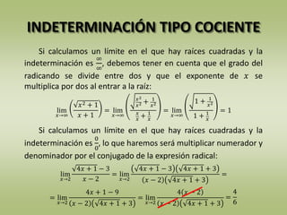 INDETERMINACIÓN TIPO COCIENTE
Si calculamos un límite en el que hay raíces cuadradas y la
indeterminación es
∞
∞
, debemos tener en cuenta que el grado del
radicando se divide entre dos y que el exponente de 𝑥 se
multiplica por dos al entrar a la raíz:
Si calculamos un límite en el que hay raíces cuadradas y la
indeterminación es
0
0
, lo que haremos será multiplicar numerador y
denominador por el conjugado de la expresión radical:
lim
𝑥→∞
𝑥2 + 1
𝑥 + 1
= lim
𝑥→∞
𝑥2
𝑥2 + 1
𝑥2
𝑥
𝑥
+ 1
𝑥
= lim
𝑥→∞
1 + 1
𝑥2
1 + 1
𝑥
= 1
= lim
𝑥→2
4𝑥 + 1 − 9
𝑥 − 2 4𝑥 + 1 + 3
= lim
𝑥→2
4 𝑥 − 2
𝑥 − 2 4𝑥 + 1 + 3
lim
𝑥→2
4𝑥 + 1 − 3
𝑥 − 2
= lim
𝑥→2
4𝑥 + 1 − 3 4𝑥 + 1 + 3
𝑥 − 2 4𝑥 + 1 + 3
=
=
4
6
 