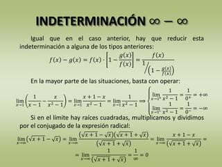 INDETERMINACIÓN ∞ − ∞
Igual que en el caso anterior, hay que reducir esta
indeterminación a alguna de los tipos anteriores:
En la mayor parte de las situaciones, basta con operar:
Si en el límite hay raíces cuadradas, multiplicamos y dividimos
por el conjugado de la expresión radical:
𝑓 𝑥 − 𝑔 𝑥 = 𝑓 𝑥 · 1 −
𝑔 𝑥
𝑓 𝑥
=
𝑓 𝑥
1
1 − 𝑔 𝑥
𝑓 𝑥
lim
𝑥→1
1
𝑥 − 1
−
𝑥
𝑥2 − 1
= lim
𝑥→1
𝑥 + 1 − 𝑥
𝑥2 − 1
= lim
𝑥→1
1
𝑥2 − 1
⟹
lim
𝑥→1+
1
𝑥2 − 1
=
1
0+
= +∞
lim
𝑥→1−
1
𝑥2 − 1
=
1
0−
= −∞
lim
𝑥→∞
𝑥 + 1 − 𝑥 = lim
𝑥→∞
𝑥 + 1 − 𝑥 𝑥 + 1 + 𝑥
𝑥 + 1 + 𝑥
= lim
𝑥→∞
𝑥 + 1 − 𝑥
𝑥 + 1 + 𝑥
=
= lim
𝑥→∞
1
𝑥 + 1 + 𝑥
=
1
∞
= 0
 