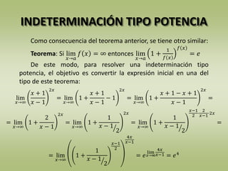 INDETERMINACIÓN TIPO POTENCIA
Como consecuencia del teorema anterior, se tiene otro similar:
Teorema: Si lim
𝑥→𝑎
𝑓 𝑥 = ∞ entonces lim
𝑥→𝑎
1 +
1
𝑓 𝑥
𝑓 𝑥
= 𝑒
De este modo, para resolver una indeterminación tipo
potencia, el objetivo es convertir la expresión inicial en una del
tipo de este teorema:
lim
𝑥→∞
𝑥 + 1
𝑥 − 1
2𝑥
= lim
𝑥→∞
1 +
𝑥 + 1
𝑥 − 1
− 1
2𝑥
= lim
𝑥→∞
1 +
𝑥 + 1 − 𝑥 + 1
𝑥 − 1
2𝑥
=
= lim
𝑥→∞
1 +
2
𝑥 − 1
2𝑥
= lim
𝑥→∞
1 +
1
𝑥 − 1
2
2𝑥
= lim
𝑥→∞
1 +
1
𝑥 − 1
2
𝑥−1
2
·
2
𝑥−1
·2𝑥
=
= lim
𝑥→∞
1 +
1
𝑥 − 1
2
𝑥−1
2
4𝑥
𝑥−1
= 𝑒
lim
𝑥→∞
4𝑥
𝑥−1 = 𝑒4
 