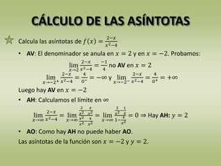 CÁLCULO DE LAS ASÍNTOTAS
Calcula las asíntotas de 𝑓 𝑥 =
2−𝑥
𝑥2−4
• AV: El denominador se anula en 𝑥 = 2 y en 𝑥 = −2. Probamos:
lim
𝑥→2
2−𝑥
𝑥2−4
=
−1
4
no AV en 𝑥 = 2
lim
𝑥→−2+
2−𝑥
𝑥2−4
=
4
0− = −∞ y lim
𝑥→−2−
2−𝑥
𝑥2−4
=
4
0+ = +∞
Luego hay AV en 𝑥 = −2
• AH: Calculamos el límite en ∞
lim
𝑥→∞
2−𝑥
𝑥2−4
= lim
𝑥→∞
2
𝑥2−
𝑥
𝑥2
𝑥2
𝑥2−
4
𝑥2
= lim
𝑥→∞
2
𝑥2−
1
𝑥
1−
4
𝑥2
= 0 ⇒ Hay AH: 𝑦 = 2
• AO: Como hay AH no puede haber AO.
Las asíntotas de la función son 𝑥 = −2 y 𝑦 = 2.
 