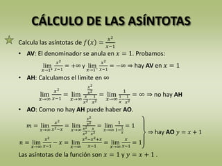CÁLCULO DE LAS ASÍNTOTAS
Calcula las asíntotas de 𝑓 𝑥 =
𝑥2
𝑥−1
• AV: El denominador se anula en 𝑥 = 1. Probamos:
lim
𝑥→1+
𝑥2
𝑥−1
= +∞ y lim
𝑥→1−
𝑥2
𝑥−1
= −∞ ⇒ hay AV en 𝑥 = 1
• AH: Calculamos el límite en ∞
lim
𝑥→∞
𝑥2
𝑥−1
= lim
𝑥→∞
𝑥2
𝑥2
𝑥
𝑥2−
1
𝑥2
= lim
𝑥→∞
1
1
𝑥
−
1
𝑥2
= ∞ ⇒ no hay AH
• AO: Como no hay AH puede haber AO.
𝑚 = lim
𝑥→∞
𝑥2
𝑥2−𝑥
= lim
𝑥→∞
𝑥2
𝑥2
𝑥2
𝑥2−
𝑥
𝑥2
= lim
𝑥→∞
1
1−
1
𝑥
= 1
𝑛 = lim
𝑥→∞
𝑥2
𝑥−1
− 𝑥 = lim
𝑥→∞
𝑥2−𝑥2+𝑥
𝑥−1
= lim
𝑥→∞
𝑥
𝑥−1
= 1
⇒ hay AO 𝑦 = 𝑥 + 1
Las asíntotas de la función son 𝑥 = 1 y 𝑦 = 𝑥 + 1 .
 