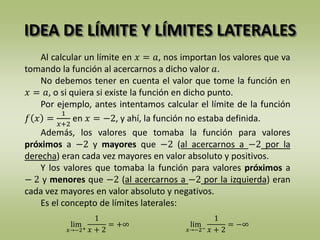 IDEA DE LÍMITE Y LÍMITES LATERALES
Al calcular un límite en 𝑥 = 𝑎, nos importan los valores que va
tomando la función al acercarnos a dicho valor 𝑎.
No debemos tener en cuenta el valor que tome la función en
𝑥 = 𝑎, o si quiera si existe la función en dicho punto.
Por ejemplo, antes intentamos calcular el límite de la función
𝑓 𝑥 =
1
𝑥+2
en 𝑥 = −2, y ahí, la función no estaba definida.
Además, los valores que tomaba la función para valores
próximos a −2 y mayores que −2 (al acercarnos a −2 por la
derecha) eran cada vez mayores en valor absoluto y positivos.
Y los valores que tomaba la función para valores próximos a
− 2 y menores que −2 (al acercarnos a −2 por la izquierda) eran
cada vez mayores en valor absoluto y negativos.
Es el concepto de límites laterales:
lim
𝑥→−2+
1
𝑥 + 2
= +∞ lim
𝑥→−2−
1
𝑥 + 2
= −∞
 