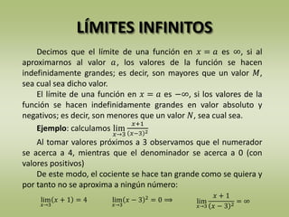 LÍMITES INFINITOS
Decimos que el límite de una función en 𝑥 = 𝑎 es ∞, si al
aproximarnos al valor 𝑎, los valores de la función se hacen
indefinidamente grandes; es decir, son mayores que un valor 𝑀,
sea cual sea dicho valor.
El límite de una función en 𝑥 = 𝑎 es −∞, si los valores de la
función se hacen indefinidamente grandes en valor absoluto y
negativos; es decir, son menores que un valor 𝑁, sea cual sea.
Ejemplo: calculamos lim
𝑥→3
𝑥+1
𝑥−3 2
Al tomar valores próximos a 3 observamos que el numerador
se acerca a 4, mientras que el denominador se acerca a 0 (con
valores positivos)
De este modo, el cociente se hace tan grande como se quiera y
por tanto no se aproxima a ningún número:
lim
𝑥→3
𝑥 − 3 2
= 0 ⟹lim
𝑥→3
𝑥 + 1 = 4 lim
𝑥→3
𝑥 + 1
𝑥 − 3 2
= ∞
 
