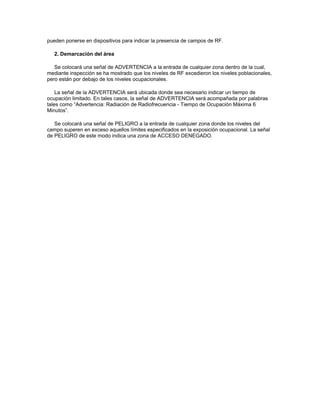 pueden ponerse en dispositivos para indicar la presencia de campos de RF.
2. Demarcación del área
Se colocará una señal de ADVERTENCIA a la entrada de cualquier zona dentro de la cual,
mediante inspección se ha mostrado que los niveles de RF excedieron los niveles poblacionales,
pero están por debajo de los niveles ocupacionales.
La señal de la ADVERTENCIA será ubicada donde sea necesario indicar un tiempo de
ocupación limitado. En tales casos, la señal de ADVERTENCIA será acompañada por palabras
tales como “Advertencia: Radiación de Radiofrecuencia - Tiempo de Ocupación Máxima 6
Minutos”.
Se colocará una señal de PELIGRO a la entrada de cualquier zona donde los niveles del
campo superen en exceso aquellos límites especificados en la exposición ocupacional. La señal
de PELIGRO de este modo indica una zona de ACCESO DENEGADO.
 