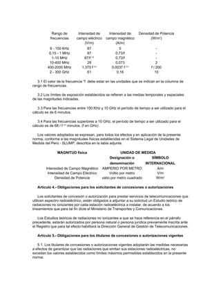 Rango de Intensidad de Intensidad de Densidad de Potencia
frecuencias campo eléctrico campo magnético (W/m2
)
(V/m) (A/m)
9 - 150 KHz 87 5 -
0,15 - 1 MHz 87 0,73/f -
1-10 MHz 87/f 0,5
0,73/f -
10-400 MHz 28 0,073 2
400-2000 MHz 1,375 f 0,5
0,0037 f 0,5
f / 200
2 - 300 GHz 61 0,16 10
3.1 El valor de la frecuencia “f debe estar en las unidades que se indican en la columna de
rango de frecuencias.
3.2 Los límites de exposición establecidos se refieren a las medias temporales y espaciales
de las magnitudes indicadas.
3.3 Para las frecuencias entre 100 KHz y 10 GHz el período de tiempo a ser utilizado para el
cálculo es de 6 minutos.
3.4 Para las frecuencias superiores a 10 GHz, el período de tiempo a ser utilizado para el
cálculo es de 68 / f 0,5
minutos. (f en GHz)
Los valores adoptados se expresan, para todos los efectos y en aplicación de la presente
norma, conforme a las magnitudes físicas establecidas en el Sistema Legal de Unidades de
Medida del Perú - SLUMP, descritos en la tabla adjunta.
MAGNITUD física UNIDAD DE MEDIDA
Designación o SÍMBOLO
denominación INTERNACIONAL
Intensidad de Campo Magnético AMPERIO POR METRO A/m
Intensidad de Campo Eléctrico Voltio por metro V/m
Densidad de Potencia vatio por metro cuadrado W/m2
Artículo 4.- Obligaciones para los solicitantes de concesiones o autorizaciones
Los solicitantes de concesión o autorización para prestar servicios de telecomunicaciones que
utilicen espectro radioeléctrico, están obligados a adjuntar a su solicitud un Estudio teórico de
radiaciones no ionizantes por cada estación radioeléctrica a instalar, de acuerdo a los
lineamientos que para tal fin dicte el Ministerio de Transportes y Comunicaciones.
Los Estudios teóricos de radiaciones no ionizantes a que se hace referencia en el párrafo
precedente, estarán autorizados por persona natural o persona jurídica previamente inscrita ante
el Registro que para tal efecto habilitará la Dirección General de Gestión de Telecomunicaciones.
Artículo 5.- Obligaciones para los titulares de concesiones o autorizaciones vigentes
5.1. Los titulares de concesiones o autorizaciones vigentes adoptarán las medidas necesarias
a efectos de garantizar que las radiaciones que emitan sus estaciones radioeléctricas, no
excedan los valores establecidos como límites máximos permisibles establecidos en la presente
norma.
 