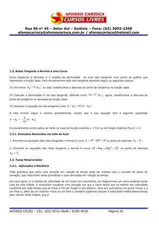 Rua 96 nº 45 – Setor Sul – Goiânia – Fone: (62) 3092-2268
      afonsocarioca@afonsocarioca.com.br / afonsocarioca@hotmail.com




1.2. Retas Tangente e Normal a uma Curva

Como dissemos a derivada é a medida da declividade de uma reta tangente num ponto do gráfico que
representa a função dada. Para encontrarmos esta reta tangente devemos seguir os seguintes passos:

1º) Encontrar y0 = f ( x0 ) , ou seja, substituímos a abscissa do ponto de tangência na função dada.


2º) Calcular a declividade m da reta tangente, definida como m = f ' ( x0 ) ; agora, substituímos a abscissa do
ponto de tangência na derivada da função dada.

3º) Escrever a equação da reta tangente como y − y0 = m ( x − x0 ) .

A reta normal segue o mesmo procedimento, exceto que a sua equação tem a seguinte expressão
             1
y − y0 = −
             m
               ( x − x0 )
                          .

O procedimento acima aplica-se tanto no caso de função explícita y = f(x) ou de função implícita F(x,y) = 0.

1.2.1. Exemplos Resolvidos em Sala de Aula

1. Encontre as equações das retas tangente e normal à curva y = x³ − 2x² + 4 no ponto de abscissa x0 = 2 .


2. Encontre as equações das retas tangente e normal à curva x² + 4xy + 16y2 = 27 no ponto de abscissa
x0 = 3 .

1.3. Taxas Relacionadas

1.3.1. Aplicações à Mecânica

Toda grandeza que sofre uma variação em relação ao tempo pode ser tratada com o conceito de taxas de
variação, que relacionam essas grandezas e suas derivadas em relação ao tempo.

Um caso típico, é a medida de velocidade de um corpo em movimento, se imaginarmos um carro andando pelas
ruas de uma cidade, é impossível visualizar uma situação em que o carro tenha que se manter em velocidade
constante por todo tempo que se mova a fim de chegar a seu destino. Uma vez que temos um ponto inicial xi e
um final xf, além de um instante inicial tie um final tf, também podemos calcular a velocidade média desenvolvida
pelo veículo neste trajeto, que é:




AFONSO CELSO – CEL: (62) 9216-9668 / 8109-4036                                    Página 10
 