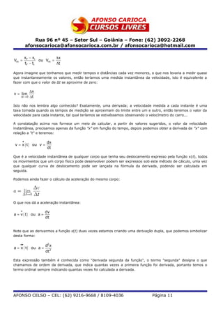 Rua 96 nº 45 – Setor Sul – Goiânia – Fone: (62) 3092-2268
            afonsocarioca@afonsocarioca.com.br / afonsocarioca@hotmail.com

            xf − xi          ∆x
Vm =                 ou Vm =
            t f − ti         ∆t

Agora imagine que tenhamos que medir tempos e distâncias cada vez menores, o que nos levaria a medir quase
que instantaneamente os valores, então teríamos uma medida instantânea da velocidade, isto é equivalente a
fazer com que o valor de Δt se aproxime de zero:

              ∆x
v = lim
    ∆t → 0    ∆t

Isto não nos lembra algo conhecido? Exatamente, uma derivada; a velocidade medida a cada instante é uma
taxa tomada quando os tempos de medição se aproximam do limite entre um e outro, então teremos o valor da
velocidade para cada instante, tal qual teríamos se estivéssemos observando o velocímetro do carro...

A constatação acima nos fornece um meio de calcular, a partir de valores sugeridos, o valor da velocidade
instantânea, precisamos apenas da função "x" em função do tempo, depois podemos obter a derivada de "x" com
relação a "t" e teremos:

        •              dx
v = x ( t ) ou v =
                       dt

Que é a velocidade instantânea de qualquer corpo que tenha seu deslocamento expresso pela função x(t), todos
os movimentos que um corpo físico pode desenvolver podem ser expressos sob este método de cálculo, uma vez
que qualquer curva de deslocamento pode ser lançada na fórmula da derivada, podendo ser calculada em
seguida.

Podemos ainda fazer o cálculo da aceleração do mesmo corpo:




O que nos dá a aceleração instantãnea:

    •                 dv
a = v ( t ) ou a =
                      dt


Note que ao derivarmos a função s(t) duas vezes estamos criando uma derivação dupla, que podemos simbolizar
desta forma:

    ••                 d2 x
a = x ( t ) ou a =
                       dt2

Esta expressão também é conhecida como "derivada segunda da função", o termo "segunda" designa o que
chamamos de ordem da derivada, que indica quantas vezes a primeira função foi derivada, portanto temos o
termo ordinal sempre indicando quantas vezes foi calculada a derivada.




AFONSO CELSO – CEL: (62) 9216-9668 / 8109-4036                               Página 11
 