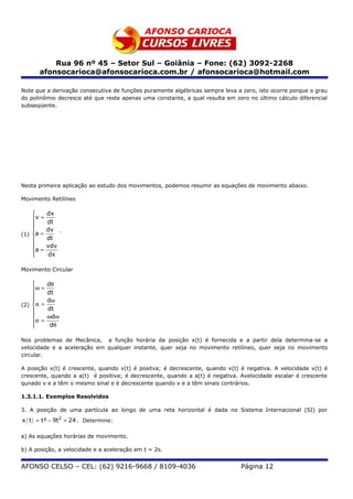 Rua 96 nº 45 – Setor Sul – Goiânia – Fone: (62) 3092-2268
      afonsocarioca@afonsocarioca.com.br / afonsocarioca@hotmail.com

Note que a derivação consecutiva de funções puramente algébricas sempre leva a zero, isto ocorre porque o grau
do polinômio decresce até que reste apenas uma constante, a qual resulta em zero no último cálculo diferencial
subseqüente.




Nesta primeira aplicação ao estudo dos movimentos, podemos resumir as equações de movimento abaixo.

Movimento Retilíneo

          dx
    v =   dt
    
          dv
(1) a =       `
          dt
          vdv
    a =
          dx

Movimento Circular

        dθ
    ω = dt
    
        dω
(2) α =
        dt
        ωd ω
    α =
         dθ

Nos problemas de Mecânica, a função horária da posição x(t) é fornecida e a partir dela determina-se a
velocidade e a aceleração em qualquer instante, quer seja no movimento retilíneo, quer seja no movimento
circular.

A posição x(t) é crescente, quando v(t) é positva; é decrescente, quando v(t) é negativa. A velocidade v(t) é
crescente, quando a a(t) é positiva; é decrescente, quando a a(t) é negativa. Avelocidade escalar é crescente
qunado v e a têm o mesmo sinal e é decrescente quando v e a têm sinais contrários.

1.3.1.1. Exemplos Resolvidos

3. A posição de uma partícula ao longo de uma reta horizontal é dada no Sistema Internacional (SI) por
x ( t ) = t³ − 9t2 + 24 . Determine:

a) As equações horárias de movimento.

b) A posição, a velocidade e a aceleração em t = 2s.


AFONSO CELSO – CEL: (62) 9216-9668 / 8109-4036                                Página 12
 