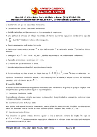 Rua 96 nº 45 – Setor Sul – Goiânia – Fone: (62) 3092-2268
       afonsocarioca@afonsocarioca.com.br / afonsocarioca@hotmail.com

c) Os intervalos em que x é crescente e decrescente.

d) Os intervalos em que v é crescente e decrescente.

e) A distância total percorrida nos primeiros cinco segundos de movimento.

4. Uma partícula é colocada em rotação no sentido anti-horário a partir do repouso de acordo com a equação

     t3
θ=      − t , onde θ é dado em radianos e t em segundos.
     50

a) Escreva as equações horárias de movimento.

b) Determine o deslocamento angular θ , a velocidade angular ω e a acelração angular α no final do décimo
segundo.

5. A relação x ( t ) = t − 12t + 45t − 20 , no SI, define o movimento de um ponto material. Determine:
                        3     2



a) A posição, a velocidade e a celeração em t = 2s.

b) O instante em que a velocidade se anula.

c) A distância total percorrida após 5 segundos de movimento.

                                                                      − 
                                                                        t
6. O movimento de um disco girando em óleo é dado por θ = 0, 80  1 − e 4 ÷ , onde θ é dado em radianos e t em
                                                                         ÷
                                                                         
segundos. Determine a coordenada angular, a velocidade angular e a aceleração angular do disco nos seguintes
instantes: (a) t = 0; (b) t = 4 s: (c) t = ∞ .

1.4. Análise Gráfica

A Teoria das Derivadas fornece um poderoso instrumento para a elaboração do gráfico de qualquer função e para
esboçarmos esse gráfico devemos seguir os seguintes passos:

1º) Encontrar o Domínio da Função

A restrição aos valores de x implica que nesses pontos existem descontinuidade e esses pontos podem ser retas
verticais assíntotas à curva dada.

2º) Encontrar as Raízes da Função Dada

Nem sempre será possível encontrar essas raízes, mas as raízes são pontos notáveis do gráfico que interceptam
o eixo das abscissas. Para se calcular as raízes devemos igualar a função a zero, ou seja, f(x) = 0.

3º) Encontrar os Pontos Críticos

Para encontrar os pontos críticos devemos igualar a zero a derivada primeira da função. Ou seja, se
y = f ( x) ⇒ f ' ( x) = 0
                       . Também podemos encontrar os máximos e os mínimos locais; para isto basta substituir
os pontos críticos na função dada.



AFONSO CELSO – CEL: (62) 9216-9668 / 8109-4036                                  Página 13
 