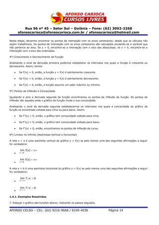 Rua 96 nº 45 – Setor Sul – Goiânia – Fone: (62) 3092-2268
        afonsocarioca@afonsocarioca.com.br / afonsocarioca@hotmail.com

Nesta etapa, devemos encontrar os pontos de interseção com os eixos cartesianos; desde que os cálculos não
sejam trabalhosos. Os pontos de interseção com os eixos cartesianos são calculados anulando-se a variável que
não pertence ao eixo. Se y = 0, encontra-se a interseção com o eixo das abascissas; se x = 0, encontra-se a
interseção com o eixo das ordenadas.

4º) Crescimento e Decrescimento da Função

Analisando o sinal da derivada primeira podemos estabelecer os intervalos nos quais a função é crescente ou
decrescente. Assim, temos:

    •   Se f’(x) > 0, então, a função y = f(x) é estritamente crescente.

    •   Se f’(x) < 0, então, a função y = f(x) é estritamente decrescente.

    •   Se f’(x) = 0, então, a função assume um valor máximo ou mínimo.

5º) Pontos de Inflexão e Concavidade

Igualando a zero a derivada segunda da função encontramos os pontos de inflexão da função. Os pontos de
inflexão são aqueles onde o gráfico da função muda a sua concavidade.

Analisando o sinal da derivada segunda estabelecemos os intervalos nos quais a concavidade do gráfico da
função se encontrada voltada para cima ou para baixo. Assim:

    •   Se f’’(x) > 0, então, o gráfico tem concavidade voltada para cima.

    •   Se f’’(x) < 0, então, o gráfico tem concavidade voltada para baixo.

    •   Se f’’(x) = 0, então, encontramos os pontos de inflexão da curva.

6º) Limites no Infinito (Assíntotas Vertical e Horizontal)

A reta x = a é uma assíntota vertical do gráfico y = f(x) se pelo menos uma das seguintes afirmações a seguir
for verdadeira:

         lim f(x) = ±∞
    •   x → a+


         lim f(x) = ±∞
    •   x → a−


A reta y = b é uma assíntota horizontal do gráfico y = f(x) se pelo menos uma das seguintes afirmações a seguir
for verdadeira:

         lim f ( x ) = b
    •   x →+∞



         lim f ( x ) = b
    •   x →−∞


1.4.1. Exemplos Resolvidos

7. Esboçar o gráfico das funções abaixo, indicando os passos seguidos.


AFONSO CELSO – CEL: (62) 9216-9668 / 8109-4036                                 Página 14
 