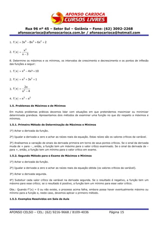Rua 96 nº 45 – Setor Sul – Goiânia – Fone: (62) 3092-2268
        afonsocarioca@afonsocarioca.com.br / afonsocarioca@hotmail.com

1. f ( x ) = 3x − 8x + 6x + 2
               4    3    2



                x2
2. f ( x ) =
               x −3

8. Determine os máximos e os mínimos, os intervalos de crescimento e decrescimento e os pontos de inflexão
das funções a seguir:

1. f ( x ) = x − 4x³ + 10
              4




2. f ( x ) = x + 3x + 1
              3    2



                2x
3. f ( x ) =    2
               x −4

4. f ( x ) = x − x
              3    2



1.5. Problemas de Máximos e de Mínimos

Em muitos problemas práticos devemos lidar com situações em que pretendemos maximizar ou minimizar
determinada grandeza. Apresentamos dois métodos de examinar uma função no que diz respeito a máximos e
mínimos.

1.5.1. Primeiro Método de Determinação de Máximos e Mínimos

1º) Achar a derivada da função.

2º) Igualar a derivada a zero e achar as raízes reais da equação. Estas raízes são os valores críticos da variável.

3º) Analisemos a variação de sinais da derivada primeira em torno de seus pontos críticos. Se o sinal da derivada
muda de + para - , então, a função tem um máximo para o valor crítico examinado. Se o sinal da derivada de –
para +, então, a função tem um mínimo para o valor crítico em exame.

1.5.2. Segundo Método para o Exame de Máximos e Mínimos

1º) Achar a derivada da função.

2º) Igualar a derivada a zero e achar as raízes reais da equação obtida (os valores críticos da variável).

3º) Achar a derivada segunda.

4º) Subsituir cada valor crítico da variável na derivada segunda. Se o resultado é negativo, a função tem um
máximo para esse crítico; se o resultado é positivo, a função tem um mínimo para esse valor crítico.

Obs.: Quando f’’(x) = 0 ou não existe, o processo acima falha, embora possa haver eventualmente máximo ou
mínimo para a função e, neste caso, devemos aplicar o primeiro método.

1.5.3. Exemplos Resolvidos em Sala de Aula




AFONSO CELSO – CEL: (62) 9216-9668 / 8109-4036                                     Página 15
 