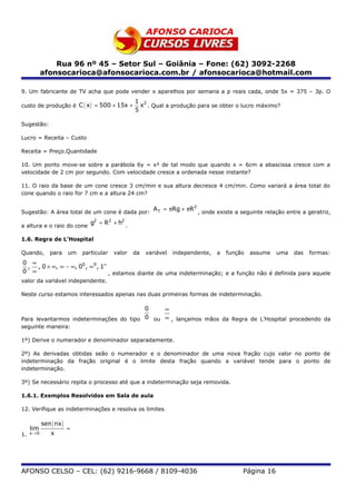 Rua 96 nº 45 – Setor Sul – Goiânia – Fone: (62) 3092-2268
            afonsocarioca@afonsocarioca.com.br / afonsocarioca@hotmail.com

9. Um fabricante de TV acha que pode vender x aparelhos por semana a p reais cada, onde 5x = 375 – 3p. O
                                                   1 2
custo de produção é C ( x ) = 500 + 15x +            x . Qual a produção para se obter o lucro máximo?
                                                   5

Sugestão:

Lucro = Receita – Custo

Receita = Preço.Quantidade

10. Um ponto move-se sobre a parábola 6y = x² de tal modo que quando x = 6cm a abascissa cresce com a
velocidade de 2 cm por segundo. Com velocidade cresce a ordenada nesse instante?

11. O raio da base de um cone cresce 3 cm/min e sua altura decresce 4 cm/min. Como variará a área total do
cone quando o raio for 7 cm e a altura 24 cm?

                                                          A T = πRg + πR2 , onde existe a seguinte relação entre a geratriz,
Sugestão: A área total de um cone é dada por:
                                 g2 = R2 + h2 .
a altura e o raio do cone

1.6. Regra de L’Hospital

Quando,        para      um   particular   valor   da   variável   independente,   a   função   assume   uma   das   formas:
0 ∞
 , , 0 × ∞, ∞ − ∞, 00 , ∞0 , 1∞
0 ∞                             , estamos diante de uma indeterminação; e a função não é definida para aquele
valor da variável independente.

Neste curso estamos interessados apenas nas duas primeiras formas de indeterminação.

                                         0    ∞
Para levantarmos indeterminações do tipo 0 ou ∞ , lançamos mãos da Regra de L’Hospital procedendo da
seguinte maneira:

1º) Derive o numerador e denominador separadamente.

2º) As derivadas obtidas seão o numerador e o denominador de uma nova fração cujo valor no ponto de
indeterminação da fração original é o limite desta fração quando a variável tende para o ponto de
indeterminação.

3º) Se necessário repita o processo até que a indeterminação seja removida.

1.6.1. Exemplos Resolvidos em Sala de aula

12. Verifique as indeterminações e resolva os limites

            sen ( nx )
     lim                 =
1.   x →0       x




AFONSO CELSO – CEL: (62) 9216-9668 / 8109-4036                                              Página 16
 