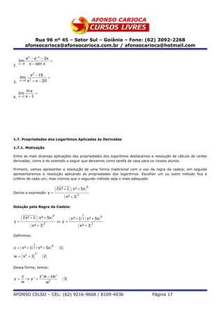 Rua 96 nº 45 – Setor Sul – Goiânia – Fone: (62) 3092-2268
               afonsocarioca@afonsocarioca.com.br / afonsocarioca@hotmail.com

        ex − e−x − 2x
     lim              =
2.
   x →0   x − sen x


                  x2 − 16
     lim                           =
3.
     x→4        x2 + x − 20

               ln x
     lim            =
4.   x →1      x −1




1.7. Propriedades dos Logaritmos Aplicadas às Derivadas

1.7.1. Motivação

Entre as mais diversas aplicações das propriedades dos logaritmos destacamos a resolução de cálculo de certas
derivadas, como a do exemplo a seguir que deixamos como tarefa de casa para os nossos alunos.

Primeiro, vamos apresentar a resolução de uma forma tradicional com o uso da regra da cadeia; em seguida
apresentaremos a resolução aplicando as propriedades dos logaritmos. Escolher um ou outro método fica a
critério de cada um; mas cremos que o segundo método seja o mais adequado.



Derive a expressão y =
                       (                   3
                                                         )
                                               x³ + 1 ( x³ + 5x )
                                                                        6



                                                      ( x² + 3) 2
Solução pela Regra da Cadeia:


   (                    )
                                                                    1
               x³ + 1 ( x³ + 5x )
           3                           6

y=                                         ⇔y=
                                                         ( x³ + 1) 3 ( x³ + 5x ) 6
                  ( x² + 3) 2                                   ( x² + 3) 2
Definimos:

                    1
z = ( x³ + 1) 3 ( x³ + 5x )                    ( 1)
                                       6



       (            )
                        2
w = x2 + 3                  ( 2)

Dessa forma, temos:

      z        z ' w − zw '
y=      ⇒ y' =                                    ( 3)
      w             w2


AFONSO CELSO – CEL: (62) 9216-9668 / 8109-4036                                       Página 17
 