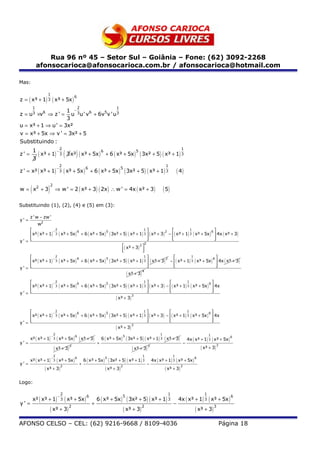Rua 96 nº 45 – Setor Sul – Goiânia – Fone: (62) 3092-2268
               afonsocarioca@afonsocarioca.com.br / afonsocarioca@hotmail.com

Mas:

                     1
z = ( x³ + 1) 3 ( x³ + 5x )
                                               6

           1                                       2                          1
                   1 −3
z = u3 ×v6 ⇒ z ' =   u u' v6 + 6v5v 'u3
                   3
u = x³ + 1 ⇒ u' = 3x²
v = x³ + 5x ⇒ v ' = 3x² + 5
Substituindo :
                         2                                                           1
z' =
           1
           3
                                          (     )
             ( x³ + 1) − 3 3 x² ( x³ + 5x ) 6 + 6 ( x³ + 5x ) 5 ( 3x² + 5) ( x³ + 1) 3
                                      2                                                                             1
z ' = x² ( x³ + 1)                        ( x³ + 5x ) 6 + 6 ( x³ + 5x ) 5 ( 3x² + 5) ( x³ + 1) 3                              ( 4)
                                  −
                                      3




       (              )
                          2
w = x2 + 3                    ⇒ w ' = 2 ( x² + 3 ) ( 2x ) ∴ w ' = 4x ( x² + 3 )                                    ( 5)

Substituindo (1), (2), (4) e (5) em (3):

       z ' w − zw '
y' =
               w2
                   2                                                  1                         1
                                                                                                                6
     x² ( x³ + 1) 3 ( x³ + 5x ) + 6 ( x³ + 5x ) ( 3x² + 5 ) ( x³ + 1) 3  ( x³ + 3 ) − ( x³ + 1) 3 ( x³ + 5x )  4x ( x³ + 3 )
                  −             6               5                                    2

                                                                                                              
y' =                                                                   2
                                                                                                               
                                                        ( x³ + 3 ) 2 
                                                        
                                                                     
                                                                      
                   2                                                  1                          1
                                                                                                                 6
     x² ( x³ + 1) 3 ( x³ + 5x ) + 6 ( x³ + 5x ) ( 3x² + 5 ) ( x³ + 1) 3  ( x³ + 3 ) − ( x³ + 1) 3 ( x³ + 5x )  4x ( x³ + 3 )
                  −             6               5                                    2

                                                                                                               
y' =                                                                                                           
                                                           ( x³ + 3 )
                                                                      4


                   2                                                  1                         1
                                                                                                                6
     x² ( x³ + 1) 3 ( x³ + 5x ) + 6 ( x³ + 5x ) ( 3x² + 5 ) ( x³ + 1) 3  ( x³ + 3 ) − ( x³ + 1) 3 ( x³ + 5x )  4x
                  −             6               5

                                                                                                              
y' =                                                                                                          
                                                     ( x³ + 3)
                                                                3




                   2                                                  1                         1
                                                                                                                6
     x² ( x³ + 1) 3 ( x³ + 5x ) + 6 ( x³ + 5x ) ( 3x² + 5 ) ( x³ + 1) 3  ( x³ + 3 ) − ( x³ + 1) 3 ( x³ + 5x )  4x
                  −             6               5

                                                                                                              
y' =                                                                                                          
                                                     ( x³ + 3 )
                                                                3

                              2                                                                                1                                   1
       x² ( x³ + 1)               ( x³ + 5x ) 6 ( x³ + 3)            6 ( x³ + 5x )       ( 3x² + 5) ( x³ + 1) 3 ( x³ + 3)
                          −                                                          5
                                                                                                                                     4x ( x³ + 1) 3 ( x³ + 5x )
                                                                                                                                                                  6
                              3
y' =                                                             +                                                               −
                              ( x³ + 3) 3                                                   ( x³ + 3) 3                                      ( x³ + 3)   3


                            2                                                                     1                       1
       x² ( x³ + 1)        ( x³ + 5x ) 6                6 ( x³ + 5x )     ( 3x² + 5) ( x³ + 1)            4x ( x³ + 1)     ( x³ + 5x ) 6
                          −                                             5
                            3                                                                     3                       3
y' =                                                +                                                 −
                    ( x³ + 3)                                           ( x³ + 3 )                                  ( x³ + 3 )
                              2                                                    2                                           3




Logo:

                                      2                                                                               1                        1
           x² ( x³ + 1)          ( x³ + 5x ) 6                   6 ( x³ + 5x )         ( 3x² + 5) ( x³ + 1) 3                 4x ( x³ + 1) 3 ( x³ + 5x )
                                  −                                                  5                                                                            6
                                      3
y' =                                                         +                                                            −
                          ( x³ + 3) 2                                                ( x³ + 3) 2                                          ( x³ + 3) 3
AFONSO CELSO – CEL: (62) 9216-9668 / 8109-4036                                                                                                               Página 18
 