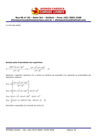 Rua 96 nº 45 – Setor Sul – Goiânia – Fone: (62) 3092-2268
           afonsocarioca@afonsocarioca.com.br / afonsocarioca@hotmail.com

é a derivada pedida.




Solução pelas Propriedades dos Logaritmos:


   (               )
                                                      1
           x³ + 1 ( x³ + 5x )
       3                        6
                                             ( x³ + 1) 3 ( x³ + 5x ) 6
y=                                  ⇔y=                                    ( 1)
               ( x² + 3) 2                          ( x² + 3) 2
Aplicando o logaritmo neperiano (ln) a ambos os membros da expressão (1),e aplicando as propriedades dos
logaritmos, obtemos:

                     1
                                   6
           ( x³ + 1) 3 ( x³ + 5x ) 
ln y = ln                           
                  ( x² + 3) 2       
                                    
                     1
                                   6
ln y = ln ( x³ + 1) 3 ( x³ + 5x )  − ln ( x² + 3 )
                                                     2

          
                                   
                                    
                       1
ln y = ln ( x³ + 1) 3 + ln ( x³ + 5x ) − ln ( x² + 3 )
                                         6                  2


           1
ln y =       ln ( x³ + 1) + 6 ln ( x³ + 5x ) − 2 ln ( x² + 3 )      ( 2)
           3

Derivando a expressão (2) e levando em conta (1):




AFONSO CELSO – CEL: (62) 9216-9668 / 8109-4036                                    Página 19
 