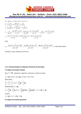 Rua 96 nº 45 – Setor Sul – Goiânia – Fone: (62) 3092-2268
            afonsocarioca@afonsocarioca.com.br / afonsocarioca@hotmail.com

     1
ln y = ln ( x³ + 1) + 6 ln ( x³ + 5x ) − 2 ln ( x² + 3 )
     3
y ' 1 3x²
   = ×          +6×
                      ( 3x² + 5) − 2 × 2x
y   3 x³ + 1            x³ + 5x         x² + 3

y' =
       1
           ×
                3 x²
                      y +6×
                            ( 3x² + 5) y − 2 × 2x y
       3       x³ + 1         x³ + 5x         x² + 3
                                        1                                              1                                           1
            x²   ( x³ + 1) 3 ( x³ + 5x ) 6                6 ( 3x² + 5)    ( x³ + 1) 3 ( x³ + 5x ) 6              4x       ( x³ + 1) 3 ( x³ + 5x )   6

y' =                ×                                 +                   ×                               −             ×
       ( x³ + 1)        ( x² + 3) 2                           ( x³ + 5x )        ( x² + 3) 2                  ( x² + 3)          ( x² + 3) 2
                            2                                             1                     1
       x² ( x³ + 1)      ( x³ + 5x ) 6          6 ( 3x² + 5 ) ( x³ + 1) 3         4x ( x³ + 1) 3 ( x³ + 5x )
                        −                                                                                      6
                            3
y' =                                        +                                 −
                  ( x² + 3) 2                          ( x² + 3) 2                         ( x² + 3) 3

Logo:

                                    2                                                           1                         1
           x² ( x³ + 1)        ( x³ + 5x ) 6                   6 ( 3x² + 5) ( x³ + 1) 3                  4x ( x³ + 1) 3 ( x³ + 5x )
                                −                                                                                                           6
                                    3
y' =                                                      +                                         −                                           é a derivada pedida.
                        ( x² + 3) 2                                      ( x² + 3) 2                                ( x² + 3) 3
Compare os dois métodos e divirta-se!




1.7.2. Demonstrações de Algumas Fórmulas de Derivadas

1ª) Regra da Função Produto

Seja       y = u g , aplicando o logaritmo neperiano a ambos os lados:
                  v

y = u g ⇒ ln y = ln ( u g ) ⇔ ln y = ln u + ln v
       v                 v
Derivando :
y' u' v'              u'      v'
    = + ⇔ y ' = gy + gy
 y u v                 u      v
Substituindo y = u g :
                     v
     u'     v'             u'      v'
y ' = gy + gy ⇔ y ' = g u g + g u gv ∴ y ' = u 'g + v 'g
     u      v              u
                                 v
                                   v
                                                 v      u (          )            (         )
Assim :
y = u g ⇒ y ' = u 'g + v 'g
       v            v      u

2ª) Regra da Função Quociente




AFONSO CELSO – CEL: (62) 9216-9668 / 8109-4036                                                                                                          Página 20
 
