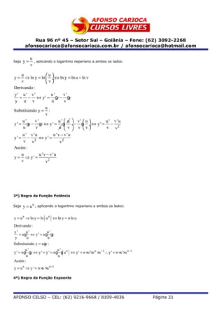 Rua 96 nº 45 – Setor Sul – Goiânia – Fone: (62) 3092-2268
        afonsocarioca@afonsocarioca.com.br / afonsocarioca@hotmail.com

            u
Seja   y=     , aplicando o logaritmo neperiano a ambos os lados:
            v

     u             u
y=     ⇒ ln y = ln  ÷ ⇔ ln y = ln u − ln v
     v             v
Derivando :
y' u' v'              u'      v'
    = − ⇔ y' = g − g      y      y
 y u v                 u       v
                   u
Substituindo y = :
                   v
      u'    v'             u'  u  v'  u  u ' v'u
y ' = gy − gy ⇔ y ' = g ÷− g ÷ ⇔ y ' = − 2
                                       
      u     v               u  v  v v    v v
      u ' v'u           u 'v − v'u
y' = − 2 ⇔ y' =
      v v                   v2
Assim :
     u         u 'v − v'u
y = ⇒ y' =
     v             v2




3ª) Regra da Função Potência


Seja   y = u n , aplicando o logaritmo neperiano a ambos os lados:

                     ( )
y = u n ⇒ ln y = ln u n ⇔ ln y = n ln u
Derivando :
y'       u'          u'
    = ng ⇔ y ' = ng g    y
 y       u            u
Substituindo y = u g :
                    v
         u'                  u'
                                 ( )
y ' = n g g ⇔ y ' = y ' = n g g u n ⇔ y ' = n ×u '×u n ×u −1 ∴ y ' = n ×u '×u n −1
         u
            y
                             u
Assim :
y = u n ⇒ y ' = n ×u '×u n −1

4ª) Regra da Função Expoente




AFONSO CELSO – CEL: (62) 9216-9668 / 8109-4036                                       Página 21
 