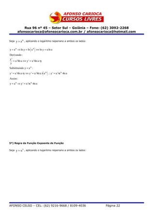 Rua 96 nº 45 – Setor Sul – Goiânia – Fone: (62) 3092-2268
        afonsocarioca@afonsocarioca.com.br / afonsocarioca@hotmail.com

Seja   y = a u , aplicando o logaritmo neperiano a ambos os lados:

                   ( )
y = a u ⇒ ln y = ln a u ⇔ ln y = u ln a
Derivando :
y'
   = u '× a ⇔ y ' = u '× a ×y
         ln             ln
y
Substituindo y = a u :
          ln                ln  ( )
y ' = u '× a ×y ⇔ y ' = u '× a × a u ∴ y ' = u '× u × a
                                                 a ln
Assim :
y = a u ⇒ y ' = u '× u × a
                    a ln




5ª) Regra da Função Expoente de Função


Seja   y = u v , aplicando o logaritmo neperiano a ambos os lados:




AFONSO CELSO – CEL: (62) 9216-9668 / 8109-4036                       Página 22
 