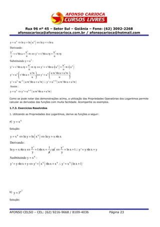 Rua 96 nº 45 – Setor Sul – Goiânia – Fone: (62) 3092-2268
         afonsocarioca@afonsocarioca.com.br / afonsocarioca@hotmail.com


                        ( )
y = u v ⇒ ln y = ln u v ⇔ ln y = v ln u
Derivando :
y'             u'                       u'
   = v '×ln u + ×v ⇔ y ' = v '×ln u ×y + ×v ×y
y              u                        u
Substituindo y = u v :
                     u'
                      u
                                                   ( )u'
y ' = v '×ln u ×y + ×v ×y ⇔ y ' = v '×ln u × u v + ×v × u v
                                                      u
                                                                    ( )
                       u '×v          v  u × '× u + u '× 
                                               v ln        v
y ' = u v  v '×ln u +        ÷⇔ y ' = u                    ÷
                        u                       u         
y ' = u v ×u −1 ( u ×v '×ln u + u '×v ) ∴ y ' = u v−1 ( u ×v '×ln u + u '×v )
Assim :
y = u v ⇒ y ' = u v−1 ( u ×v '×ln u + u '×v )

Como se pode notar das demonstrações acima, a utilização das Propriedades Operatórias dos Logaritmos permite
calcular as derivadas das funções com muita facilidade. Acompanhe os exemplos.

1.7.3. Exercícios Resolvidos

1. Utilizando as Propriedades dos Logaritmos, derive as funções a seguir:


a)   y = xx

Solução:


                            ( )
y = x x ⇔ ln y = ln x x ⇔ ln y = x ×ln x
Derivando :
                        y'            1    y'
ln y = x ×ln x ⇔           = 1 ×ln x + ×x ⇔ = ln x + 1∴ y ' = y ×ln x + y
                        y             x    y
Susbtituindo y = x x :

                                 ( )
y ' = y ×ln x + y ⇔ y ' = x x ×ln x + x x ∴ y ' = x x ( ln x + 1)




              2
b)   y = 3x

Solução:




AFONSO CELSO – CEL: (62) 9216-9668 / 8109-4036                                  Página 23
 